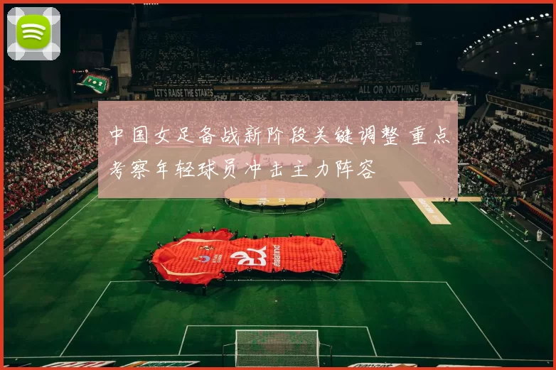 中国女足备战新阶段关键调整 重点考察年轻球员冲击主力阵容