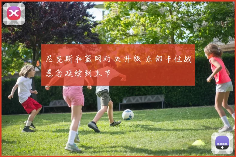 尼克斯和篮网对决升级 东部卡位战悬念延续到末节