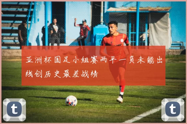亚洲杯国足小组赛两平一负未能出线创历史最差战绩