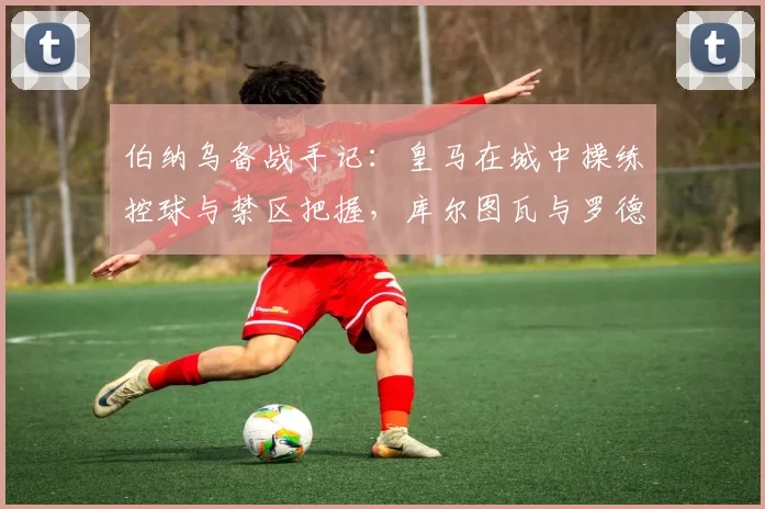 伯纳乌备战手记：皇马在城中操练控球与禁区把握，库尔图瓦与罗德里戈仍在恢复中