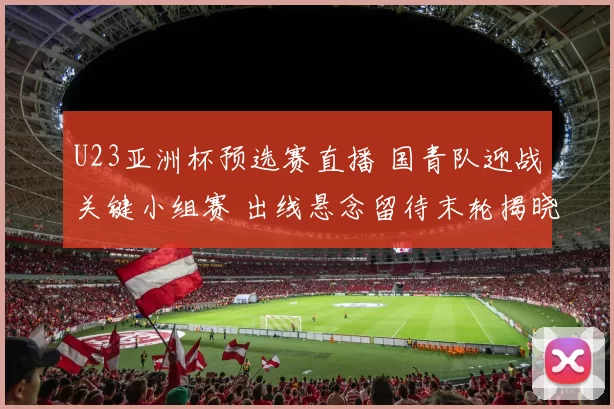 U23亚洲杯预选赛直播 国青队迎战关键小组赛 出线悬念留待末轮揭晓
