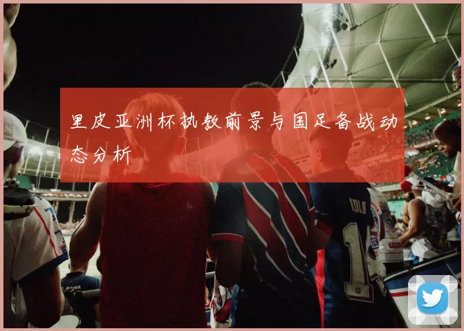 里皮亚洲杯执教前景与国足备战动态分析