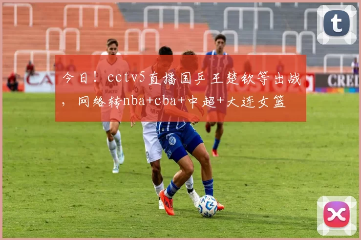 今日！cctv5直播国乒王楚钦等出战，网络转nba+cba+中超+大连女篮