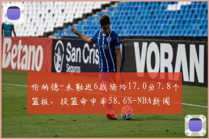 伦纳德-米勒近6战场均17.0分7.8个篮板，投篮命中率58.6%-NBA新闻