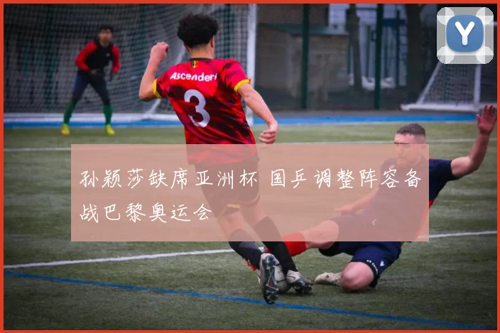 孙颖莎缺席亚洲杯 国乒调整阵容备战巴黎奥运会