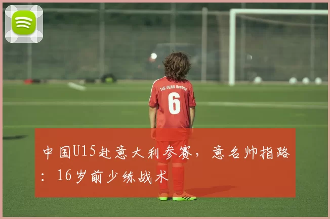 中国U15赴意大利参赛，意名帅指路：16岁前少练战术