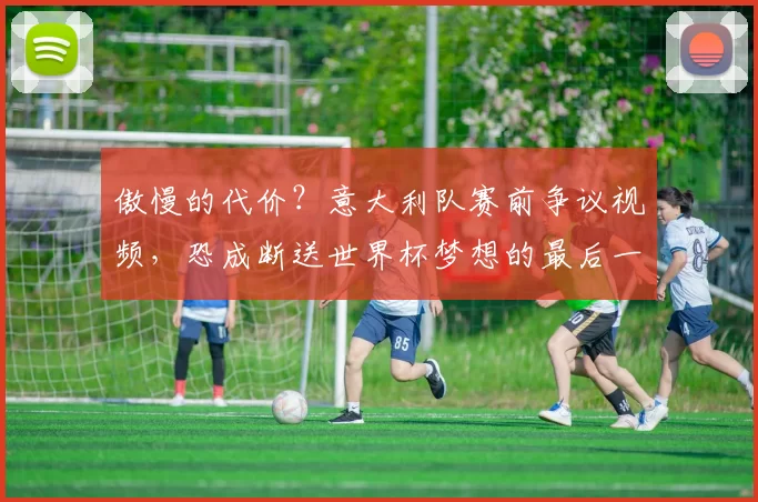 傲慢的代价？意大利队赛前争议视频，恐成断送世界杯梦想的最后一根稻草_球员_欧冠_国米