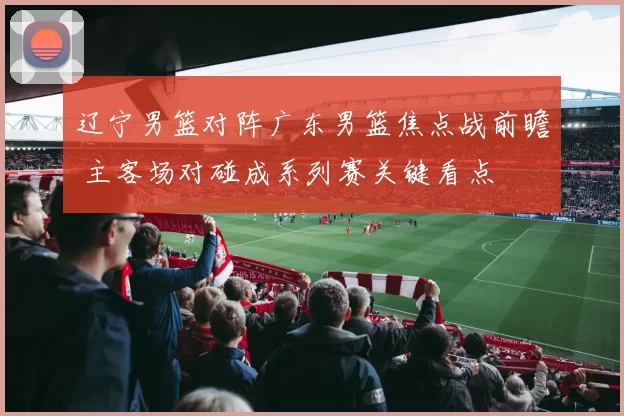 辽宁男篮对阵广东男篮焦点战前瞻 主客场对碰成系列赛关键看点