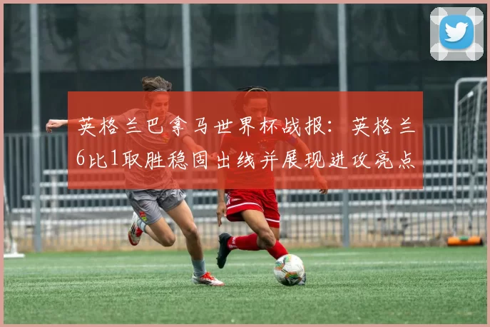 英格兰巴拿马世界杯战报：英格兰6比1取胜稳固出线并展现进攻亮点