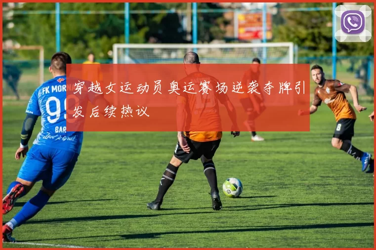 穿越女运动员奥运赛场逆袭夺牌引发后续热议