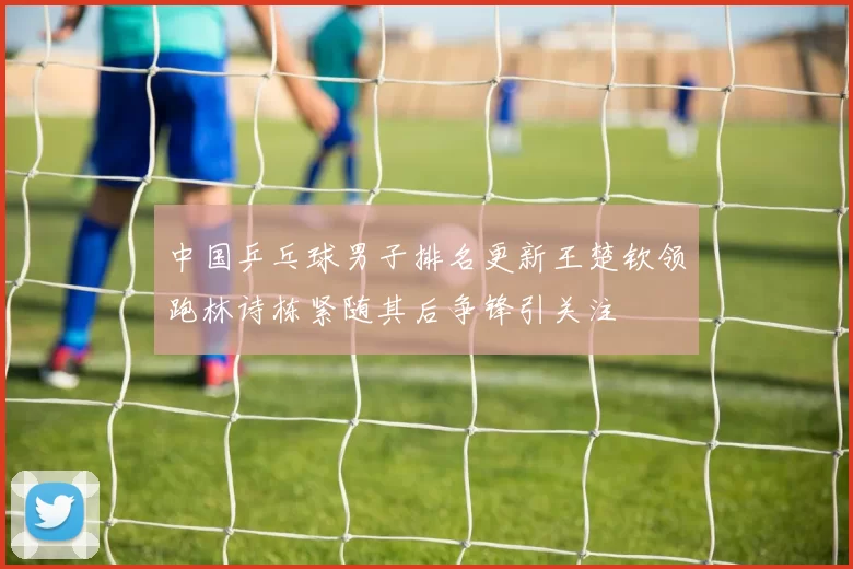 中国乒乓球男子排名更新王楚钦领跑林诗栋紧随其后争锋引关注
