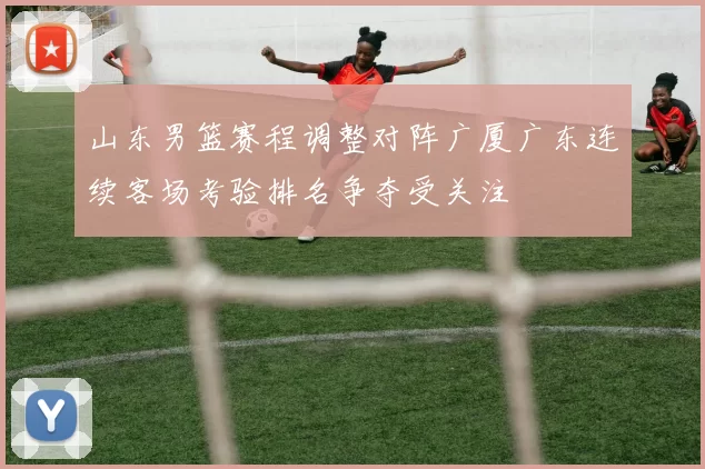 山东男篮赛程调整对阵广厦广东连续客场考验排名争夺受关注