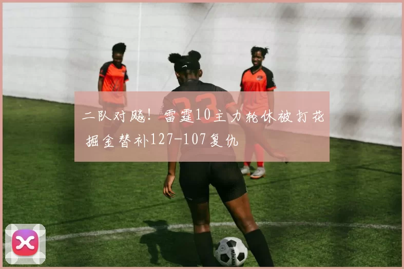 二队对飚！雷霆10主力轮休被打花 掘金替补127-107复仇