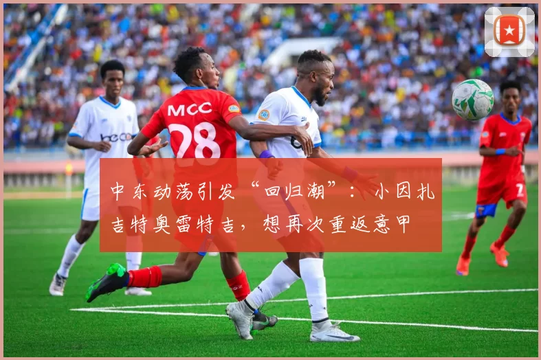 中东动荡引发“回归潮”：小因扎吉特奥雷特吉，想再次重返意甲