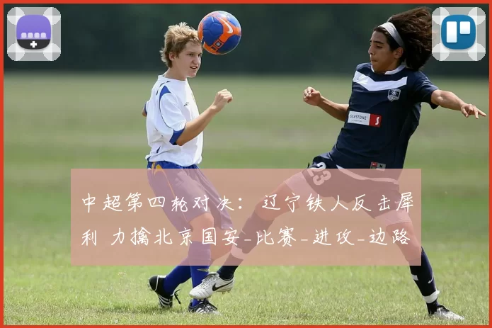 中超第四轮对决：辽宁铁人反击犀利 力擒北京国安_比赛_进攻_边路