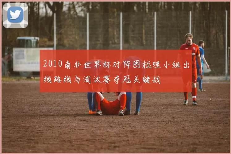 2010南非世界杯对阵图梳理小组出线路线与淘汰赛夺冠关键战